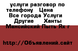 услуги разговор по телефону › Цена ­ 800 - Все города Услуги » Другие   . Ханты-Мансийский,Пыть-Ях г.
